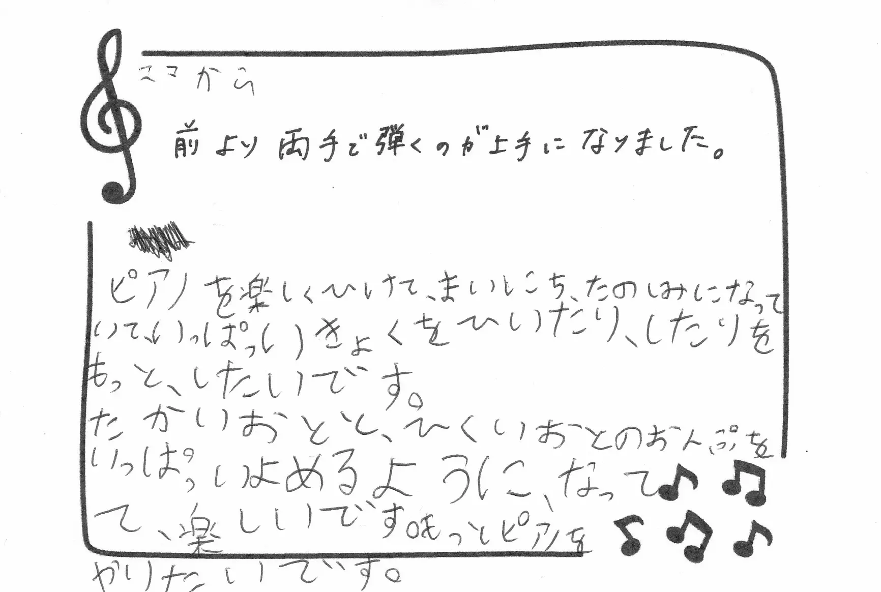 保護者様と生徒さんの声：（ママから）前より両手で弾くのが上手になりました。（生徒さん）ピアノを楽しくひけて、まいにちたのしみになっていて、いっぱいきょくをひいたりをもっとしたいです。たかいおとと、ひくいおとのおんぷをいっぱいよめるようになって、楽しいです。もっとピアノをやりたいです。