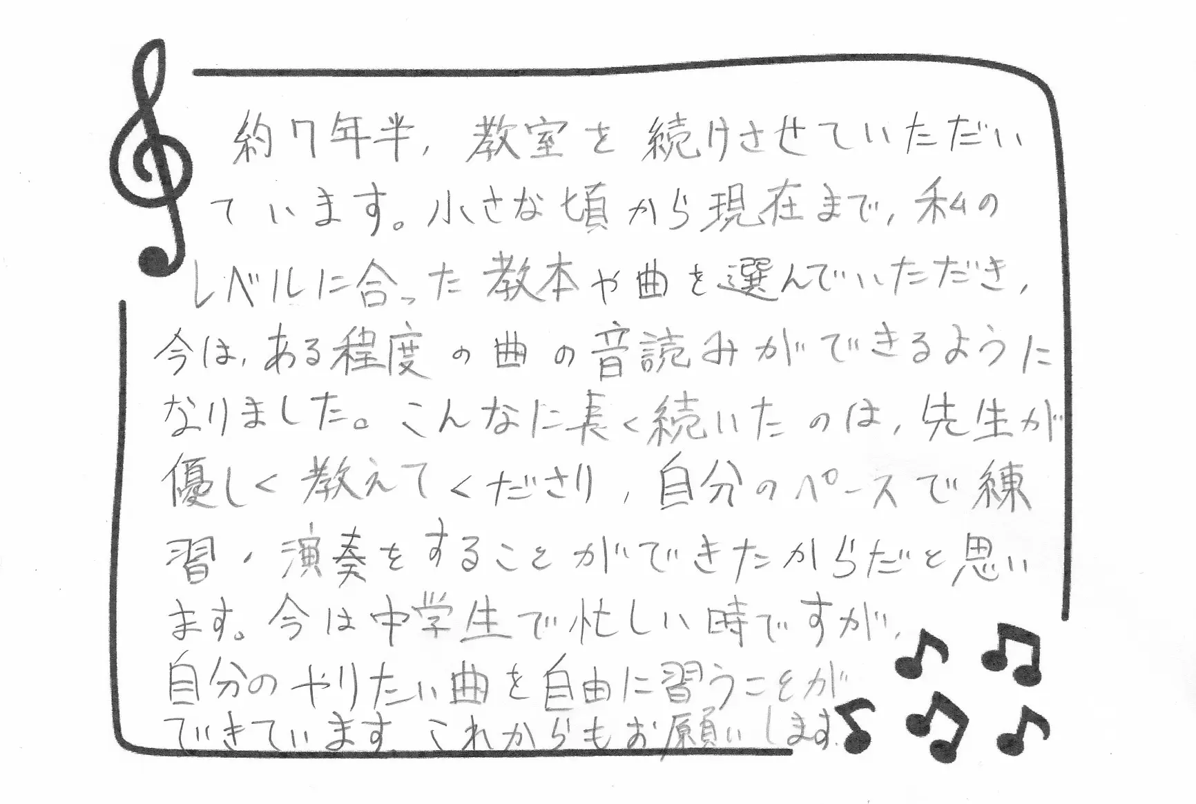 生徒さんの声：約7年半、教室を続けさせていただいています。小さな頃から現在まで、私のレベルに合った教本や曲を選んでいただき、今は、ある程度の曲の音読みができるようになりました。こんなに長く続いたのは、先生が優しく教えてくださり、自分のペースで練習・演奏をすることができたからだと思います。今は中学生で忙しい時ですが、自分のやりたい曲を自由に習うことができています。これからもお願いします。